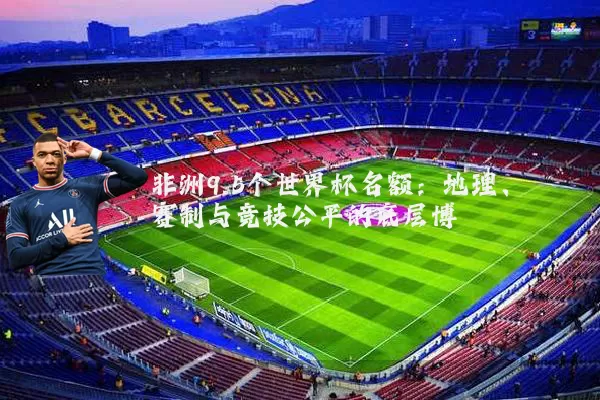 非洲9.5个世界杯名额：地理、赛制与竞技公平的底层博弈